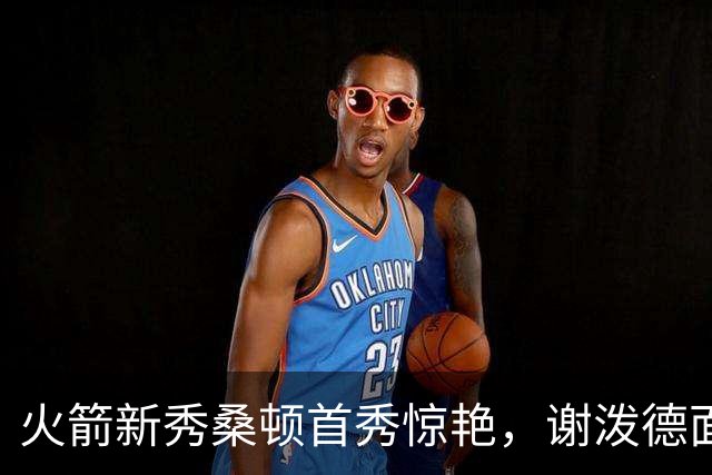 火箭新秀桑顿首秀惊艳，谢泼德面临更大挑战